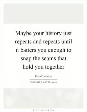Maybe your history just repeats and repeats until it batters you enough to snap the seams that hold you together Picture Quote #1