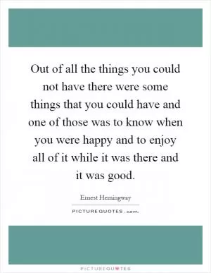 Out of all the things you could not have there were some things that you could have and one of those was to know when you were happy and to enjoy all of it while it was there and it was good Picture Quote #1