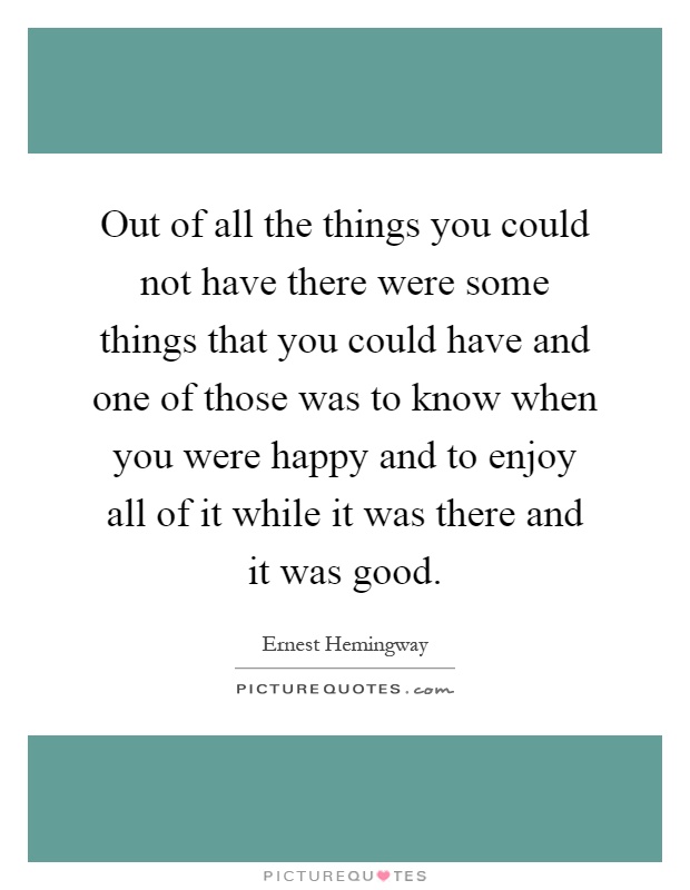 Out of all the things you could not have there were some things that you could have and one of those was to know when you were happy and to enjoy all of it while it was there and it was good Picture Quote #1
