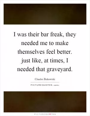 I was their bar freak, they needed me to make themselves feel better. just like, at times, I needed that graveyard Picture Quote #1