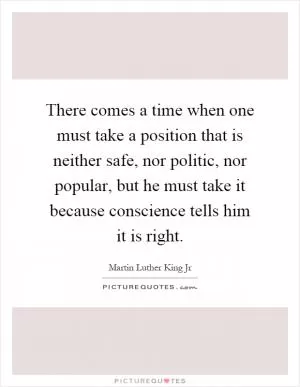 There comes a time when one must take a position that is neither safe, nor politic, nor popular, but he must take it because conscience tells him it is right Picture Quote #1