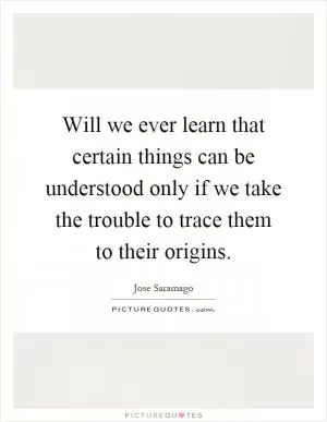 Will we ever learn that certain things can be understood only if we take the trouble to trace them to their origins Picture Quote #1