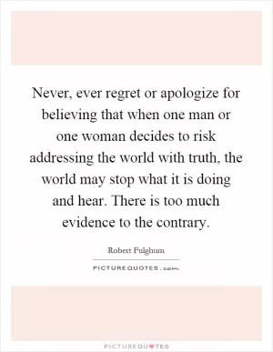 Never, ever regret or apologize for believing that when one man or one woman decides to risk addressing the world with truth, the world may stop what it is doing and hear. There is too much evidence to the contrary Picture Quote #1