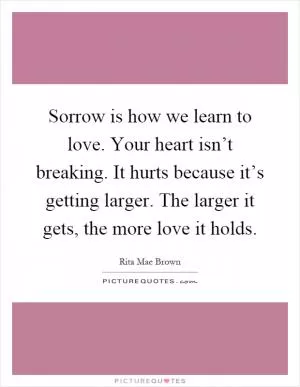 Sorrow is how we learn to love. Your heart isn’t breaking. It hurts because it’s getting larger. The larger it gets, the more love it holds Picture Quote #1