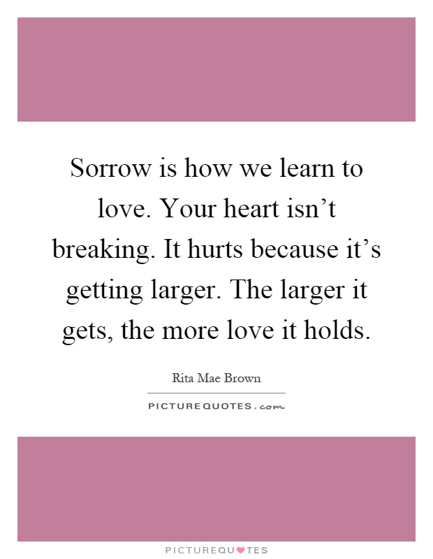 Sorrow is how we learn to love. Your heart isn't breaking. It hurts because it's getting larger. The larger it gets, the more love it holds Picture Quote #1