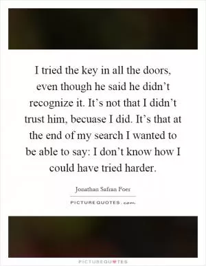 I tried the key in all the doors, even though he said he didn’t recognize it. It’s not that I didn’t trust him, becuase I did. It’s that at the end of my search I wanted to be able to say: I don’t know how I could have tried harder Picture Quote #1