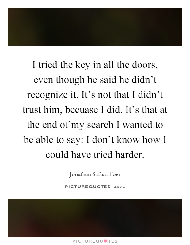 I tried the key in all the doors, even though he said he didn't recognize it. It's not that I didn't trust him, becuase I did. It's that at the end of my search I wanted to be able to say: I don't know how I could have tried harder Picture Quote #1