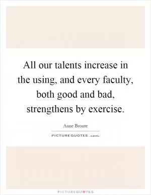 All our talents increase in the using, and every faculty, both good and bad, strengthens by exercise Picture Quote #1