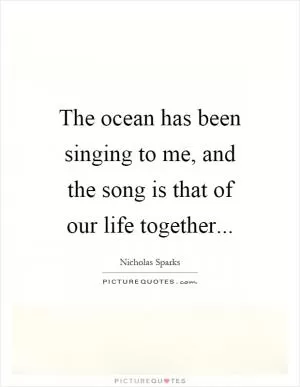 The ocean has been singing to me, and the song is that of our life together Picture Quote #1