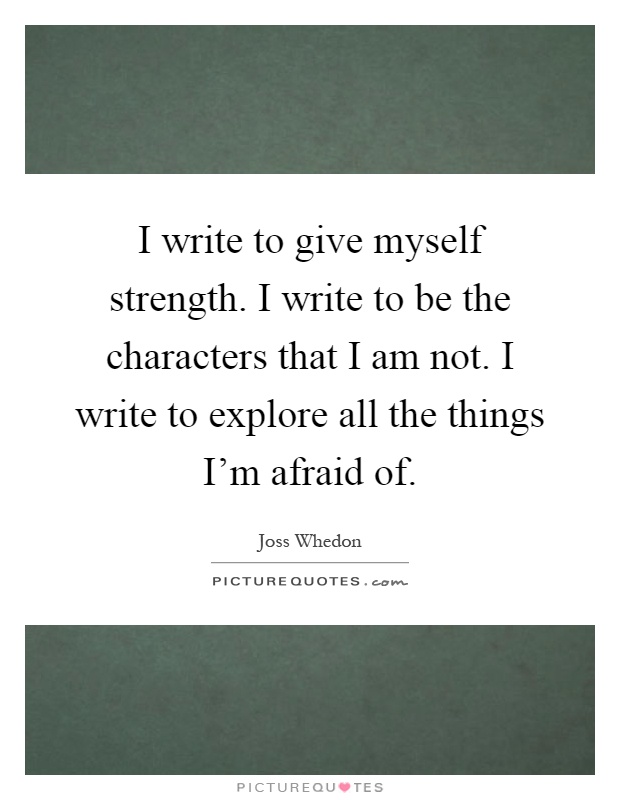 I write to give myself strength. I write to be the characters that I am not. I write to explore all the things I'm afraid of Picture Quote #1
