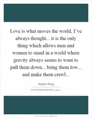 Love is what moves the world, I’ve always thought... it is the only thing which allows men and women to stand in a world where gravity always seems to want to pull them down... bring them low... and make them crawl Picture Quote #1