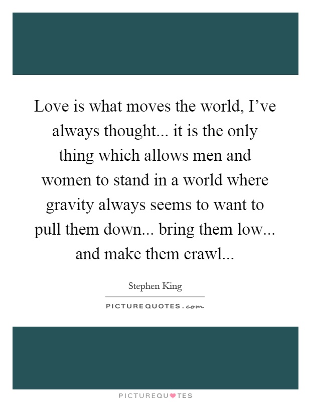 Love is what moves the world, I've always thought... it is the only thing which allows men and women to stand in a world where gravity always seems to want to pull them down... bring them low... and make them crawl Picture Quote #1