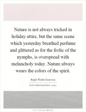 Nature is not always tricked in holiday attire, but the same scene which yesterday breathed perfume and glittered as for the frolic of the nymphs, is overspread with melancholy today. Nature always wears the colors of the spirit Picture Quote #1