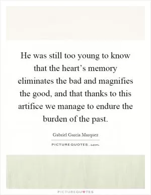 He was still too young to know that the heart’s memory eliminates the bad and magnifies the good, and that thanks to this artifice we manage to endure the burden of the past Picture Quote #1