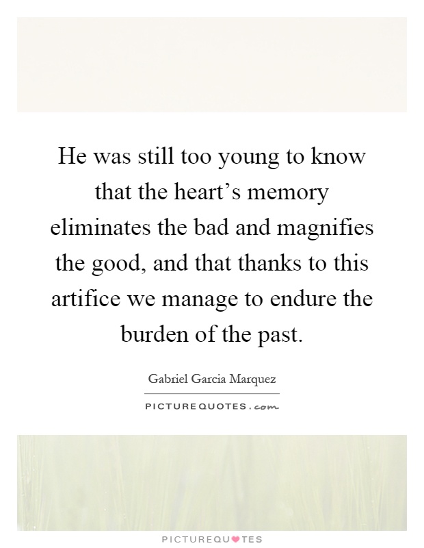 He was still too young to know that the heart's memory eliminates the bad and magnifies the good, and that thanks to this artifice we manage to endure the burden of the past Picture Quote #1