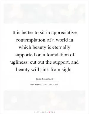 It is better to sit in appreciative contemplation of a world in which beauty is eternally supported on a foundation of ugliness: cut out the support, and beauty will sink from sight Picture Quote #1