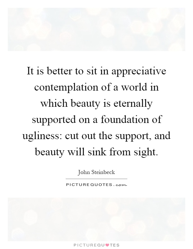 It is better to sit in appreciative contemplation of a world in which beauty is eternally supported on a foundation of ugliness: cut out the support, and beauty will sink from sight Picture Quote #1