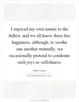 I enjoyed my own nature to the fullest, and we all know there lies happiness, although, to soothe one another mutually, we occasionally pretend to condemn such joys as selfishness Picture Quote #1