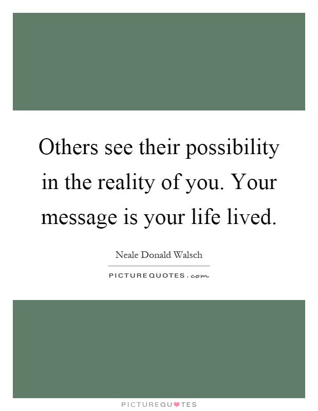 Others see their possibility in the reality of you. Your message is your life lived Picture Quote #1