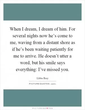 When I dream, I dream of him. For several nights now he’s come to me, waving from a distant shore as if he’s been waiting patiently for me to arrive. He doesn’t utter a word, but his smile says everything: I’ve missed you Picture Quote #1