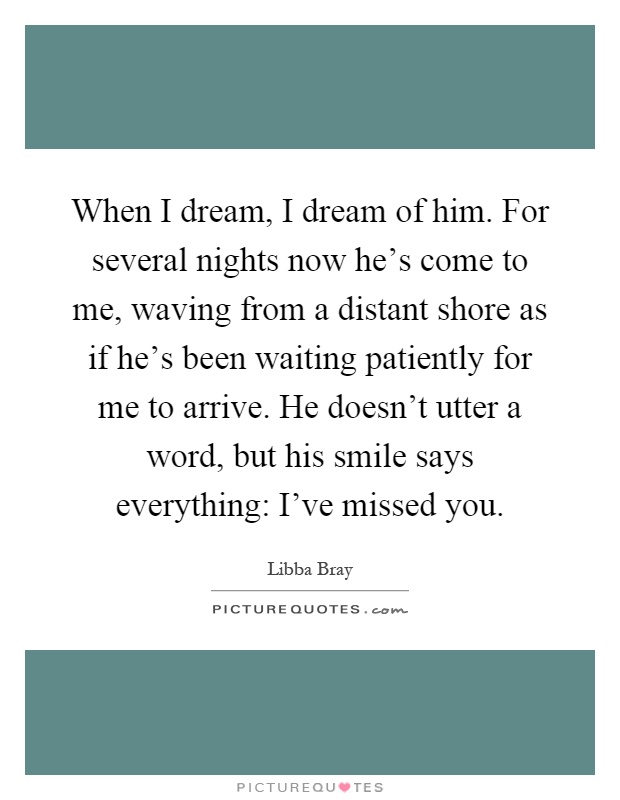 When I dream, I dream of him. For several nights now he's come to me, waving from a distant shore as if he's been waiting patiently for me to arrive. He doesn't utter a word, but his smile says everything: I've missed you Picture Quote #1