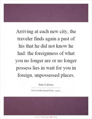 Arriving at each new city, the traveler finds again a past of his that he did not know he had: the foreignness of what you no longer are or no longer possess lies in wait for you in foreign, unpossessed places Picture Quote #1