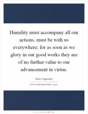 Humility must accompany all our actions, must be with us everywhere; for as soon as we glory in our good works they are of no further value to our advancement in virtue Picture Quote #1
