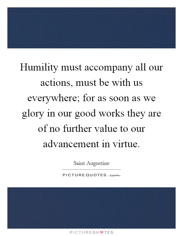 Humility must accompany all our actions, must be with us everywhere; for as soon as we glory in our good works they are of no further value to our advancement in virtue Picture Quote #1