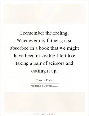 I remember the feeling. Whenever my father got so absorbed in a book that we might have been in visible I felt like taking a pair of scissors and cutting it up Picture Quote #1