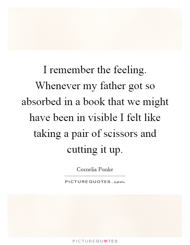 I remember the feeling. Whenever my father got so absorbed in a book that we might have been in visible I felt like taking a pair of scissors and cutting it up Picture Quote #1