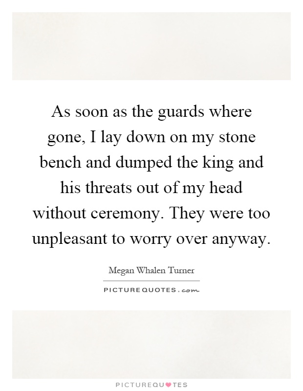 As soon as the guards where gone, I lay down on my stone bench and dumped the king and his threats out of my head without ceremony. They were too unpleasant to worry over anyway Picture Quote #1