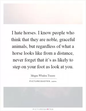 I hate horses. I know people who think that they are noble, graceful animals, but regardless of what a horse looks like from a distance, never forget that it’s as likely to step on your foot as look at you Picture Quote #1