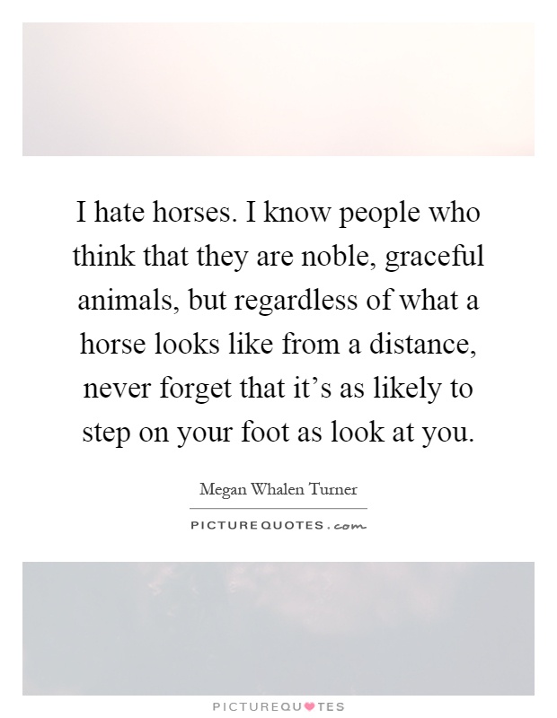 I hate horses. I know people who think that they are noble, graceful animals, but regardless of what a horse looks like from a distance, never forget that it's as likely to step on your foot as look at you Picture Quote #1