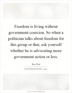 Freedom is living without government coercion. So when a politician talks about freedom for this group or that, ask yourself whether he is advocating more government action or less Picture Quote #1