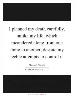 I planned my death carefully, unlike my life, which meandered along from one thing to another, despite my feeble attempts to control it Picture Quote #1
