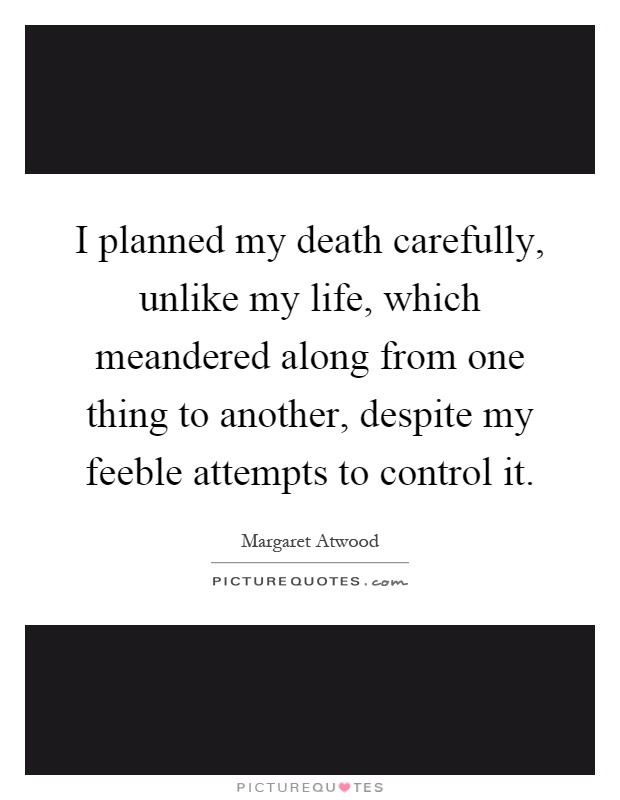 I planned my death carefully, unlike my life, which meandered along from one thing to another, despite my feeble attempts to control it Picture Quote #1