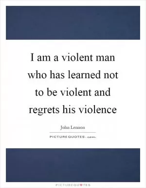 I am a violent man who has learned not to be violent and regrets his violence Picture Quote #1