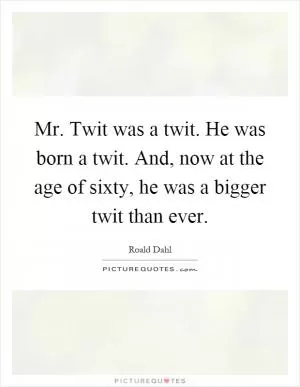 Mr. Twit was a twit. He was born a twit. And, now at the age of sixty, he was a bigger twit than ever Picture Quote #1