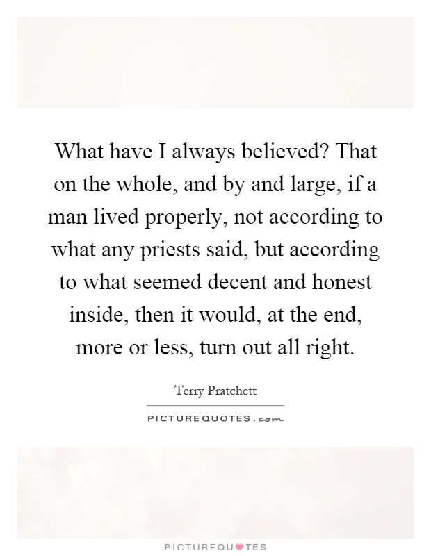 What have I always believed? That on the whole, and by and large, if a man lived properly, not according to what any priests said, but according to what seemed decent and honest inside, then it would, at the end, more or less, turn out all right Picture Quote #1