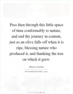 Pass then through this little space of time conformably to nature, and end thy journey in content, just as an olive falls off when it is ripe, blessing nature who produced it, and thanking the tree on which it grew Picture Quote #1