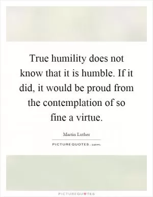 True humility does not know that it is humble. If it did, it would be proud from the contemplation of so fine a virtue Picture Quote #1