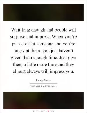 Wait long enough and people will surprise and impress. When you’re pissed off at someone and you’re angry at them, you just haven’t given them enough time. Just give them a little more time and they almost always will impress you Picture Quote #1