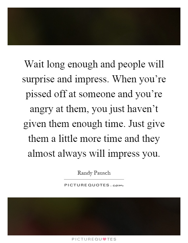 Wait long enough and people will surprise and impress. When you're pissed off at someone and you're angry at them, you just haven't given them enough time. Just give them a little more time and they almost always will impress you Picture Quote #1