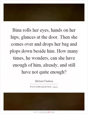 Bina rolls her eyes, hands on her hips, glances at the door. Then she comes over and drops her bag and plops down beside him. How many times, he wonders, can she have enough of him, already, and still have not quite enough? Picture Quote #1