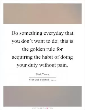 Do something everyday that you don’t want to do; this is the golden rule for acquiring the habit of doing your duty without pain Picture Quote #1