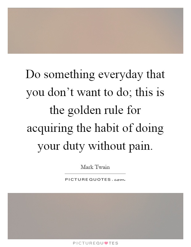 Do something everyday that you don't want to do; this is the golden rule for acquiring the habit of doing your duty without pain Picture Quote #1