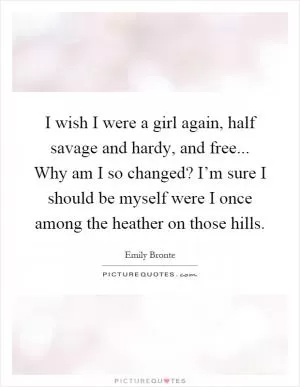 I wish I were a girl again, half savage and hardy, and free... Why am I so changed? I’m sure I should be myself were I once among the heather on those hills Picture Quote #1