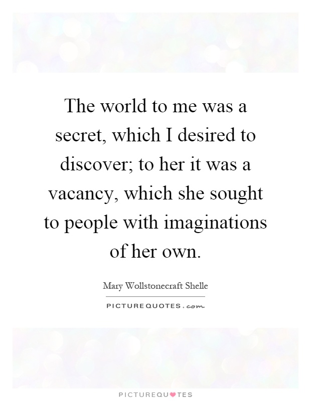 The world to me was a secret, which I desired to discover; to her it was a vacancy, which she sought to people with imaginations of her own Picture Quote #1
