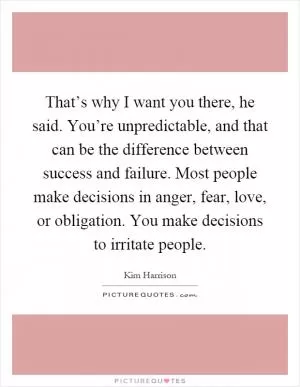 That’s why I want you there, he said. You’re unpredictable, and that can be the difference between success and failure. Most people make decisions in anger, fear, love, or obligation. You make decisions to irritate people Picture Quote #1