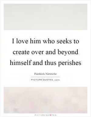 I love him who seeks to create over and beyond himself and thus perishes Picture Quote #1